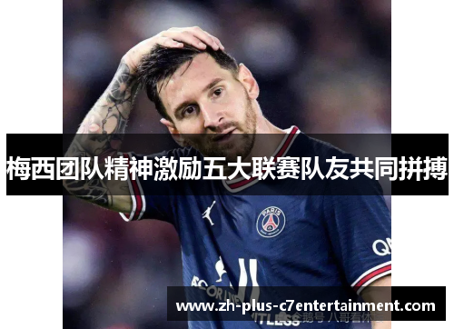 梅西团队精神激励五大联赛队友共同拼搏 梅西团队精神激励五大联赛队友共同拼搏