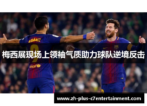梅西展现场上领袖气质助力球队逆境反击