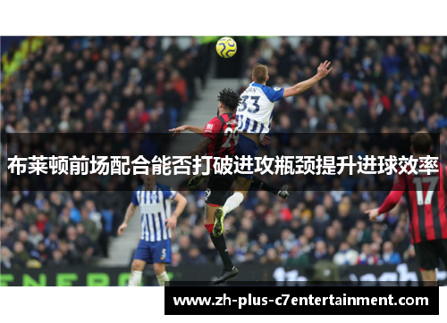 布莱顿前场配合能否打破进攻瓶颈提升进球效率 布莱顿前场配合能否打破进攻瓶颈提升进球效率