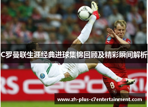 C罗曼联生涯经典进球集锦回顾及精彩瞬间解析 C罗曼联生涯经典进球集锦回顾及精彩瞬间解析